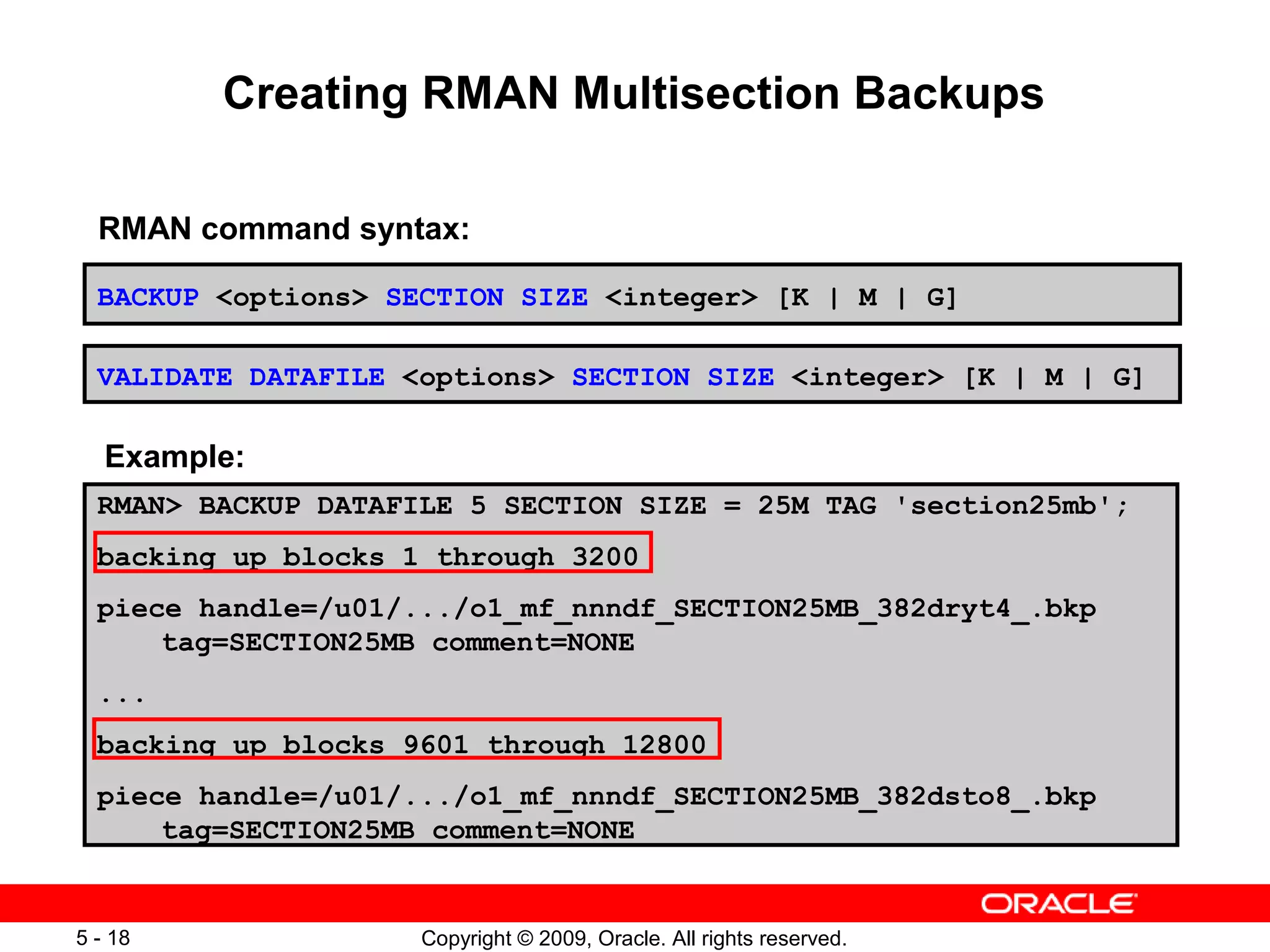 Copyright © 2009, Oracle. All rights reserved.5 - 18
Creating RMAN Multisection Backups
BACKUP <options> SECTION SIZE <integer> [K | M | G]
RMAN> BACKUP DATAFILE 5 SECTION SIZE = 25M TAG 'section25mb';
backing up blocks 1 through 3200
piece handle=/u01/.../o1_mf_nnndf_SECTION25MB_382dryt4_.bkp
tag=SECTION25MB comment=NONE
...
backing up blocks 9601 through 12800
piece handle=/u01/.../o1_mf_nnndf_SECTION25MB_382dsto8_.bkp
tag=SECTION25MB comment=NONE
VALIDATE DATAFILE <options> SECTION SIZE <integer> [K | M | G]
Example:
RMAN command syntax:
 