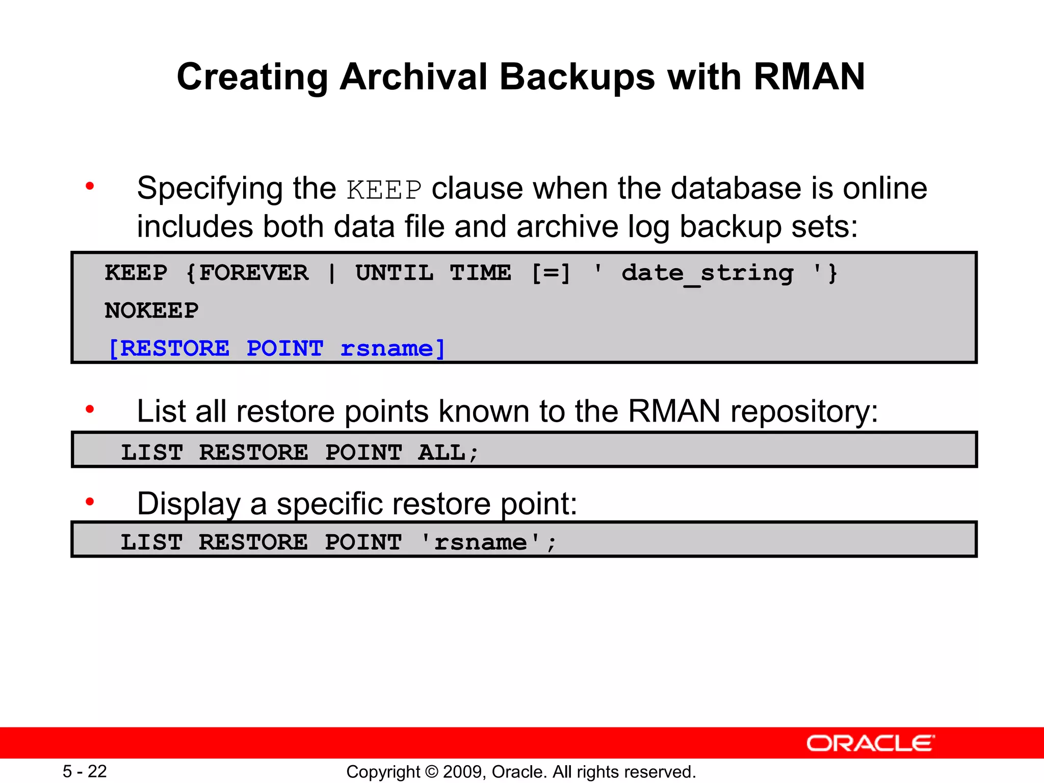 Copyright © 2009, Oracle. All rights reserved.5 - 22
Creating Archival Backups with RMAN
• Specifying the KEEP clause when the database is online
includes both data file and archive log backup sets:
• List all restore points known to the RMAN repository:
• Display a specific restore point:
KEEP {FOREVER | UNTIL TIME [=] ' date_string '}
NOKEEP
[RESTORE POINT rsname]
LIST RESTORE POINT ALL;
LIST RESTORE POINT 'rsname';
 