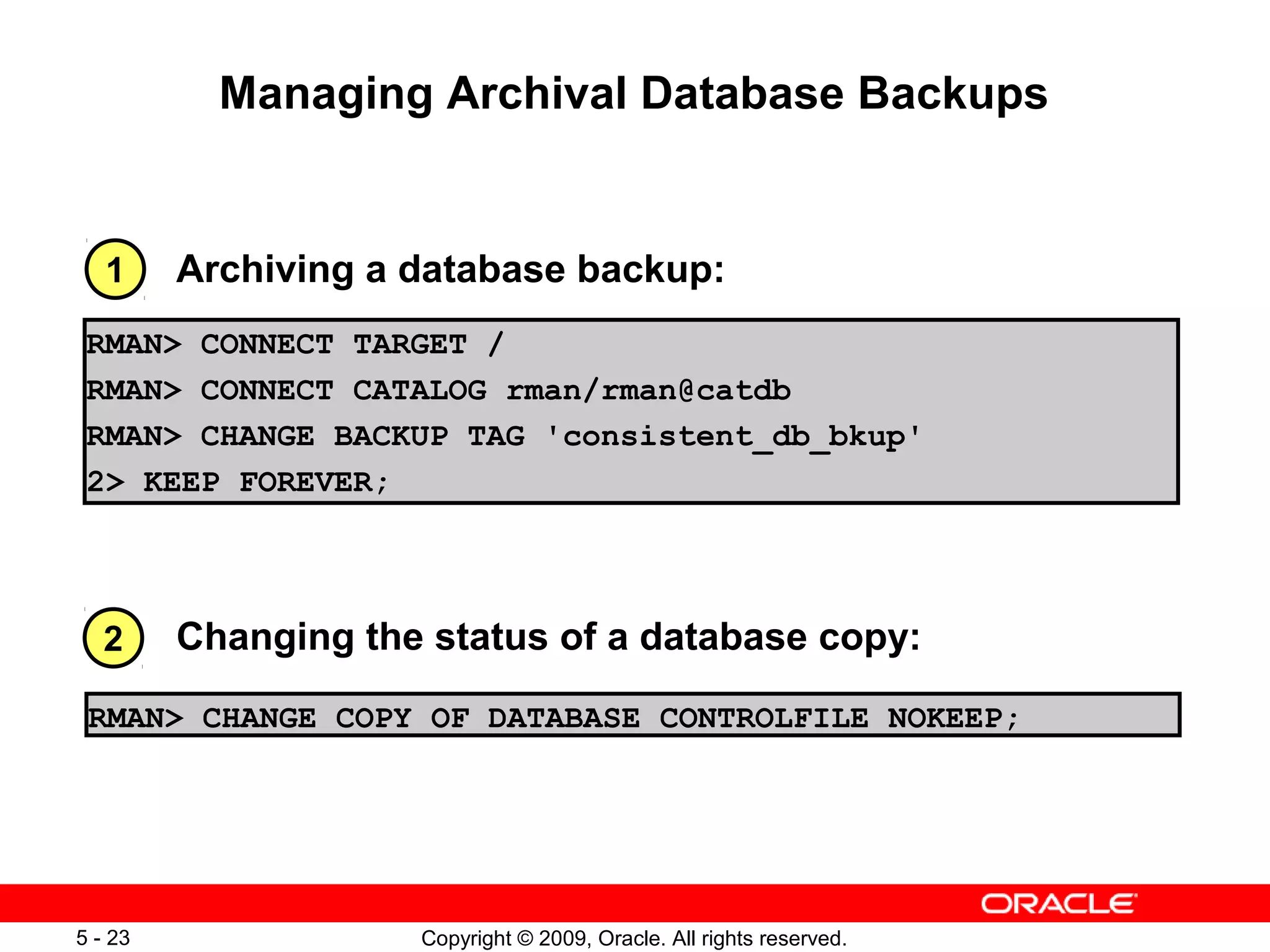 Copyright © 2009, Oracle. All rights reserved.5 - 23
Managing Archival Database Backups
RMAN> CHANGE COPY OF DATABASE CONTROLFILE NOKEEP;
Changing the status of a database copy:
Archiving a database backup:
2
1
RMAN> CONNECT TARGET /
RMAN> CONNECT CATALOG rman/rman@catdb
RMAN> CHANGE BACKUP TAG 'consistent_db_bkup'
2> KEEP FOREVER;
 