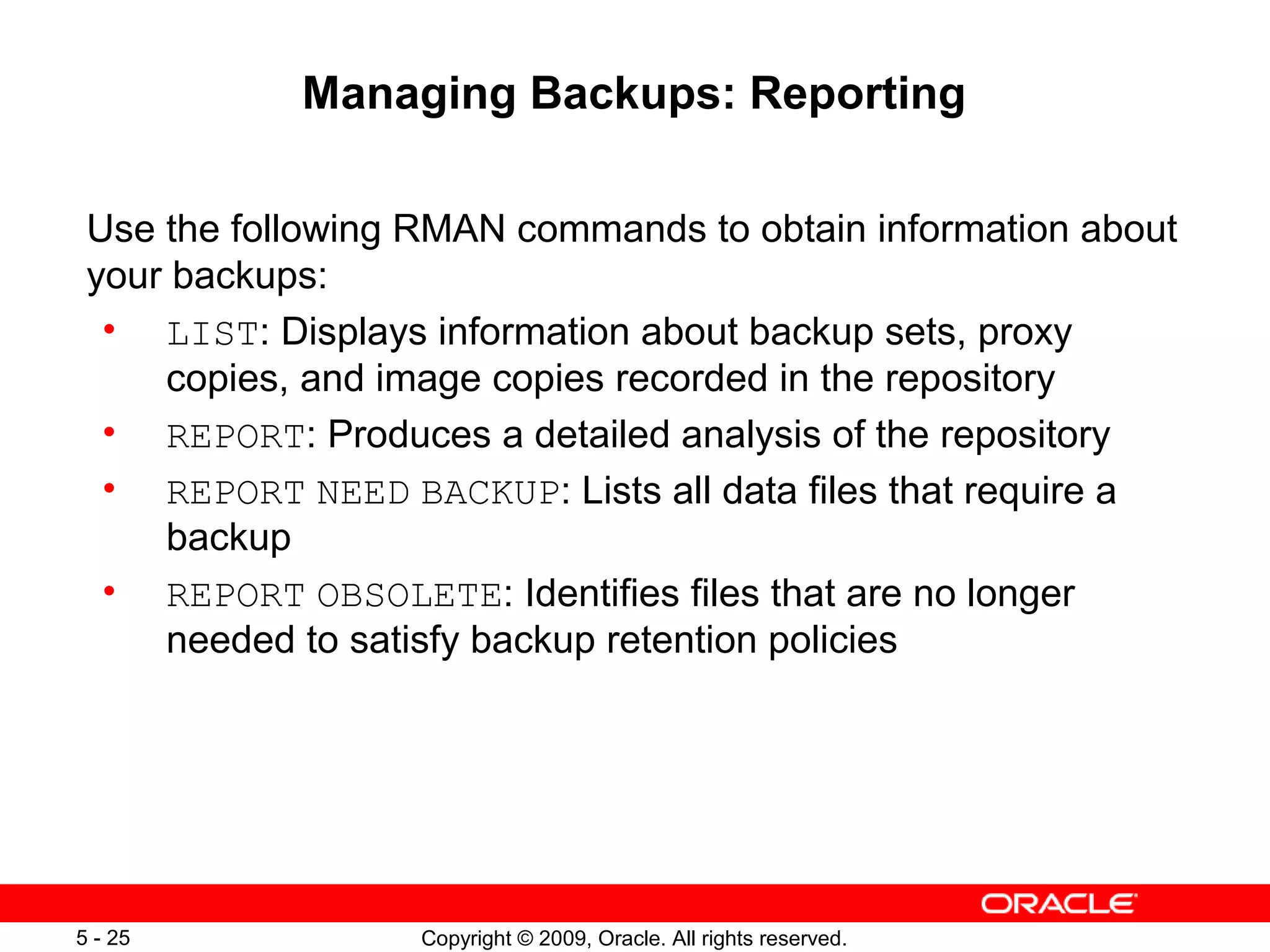 Copyright © 2009, Oracle. All rights reserved.5 - 25
Managing Backups: Reporting
Use the following RMAN commands to obtain information about
your backups:
• LIST: Displays information about backup sets, proxy
copies, and image copies recorded in the repository
• REPORT: Produces a detailed analysis of the repository
• REPORT NEED BACKUP: Lists all data files that require a
backup
• REPORT OBSOLETE: Identifies files that are no longer
needed to satisfy backup retention policies
 