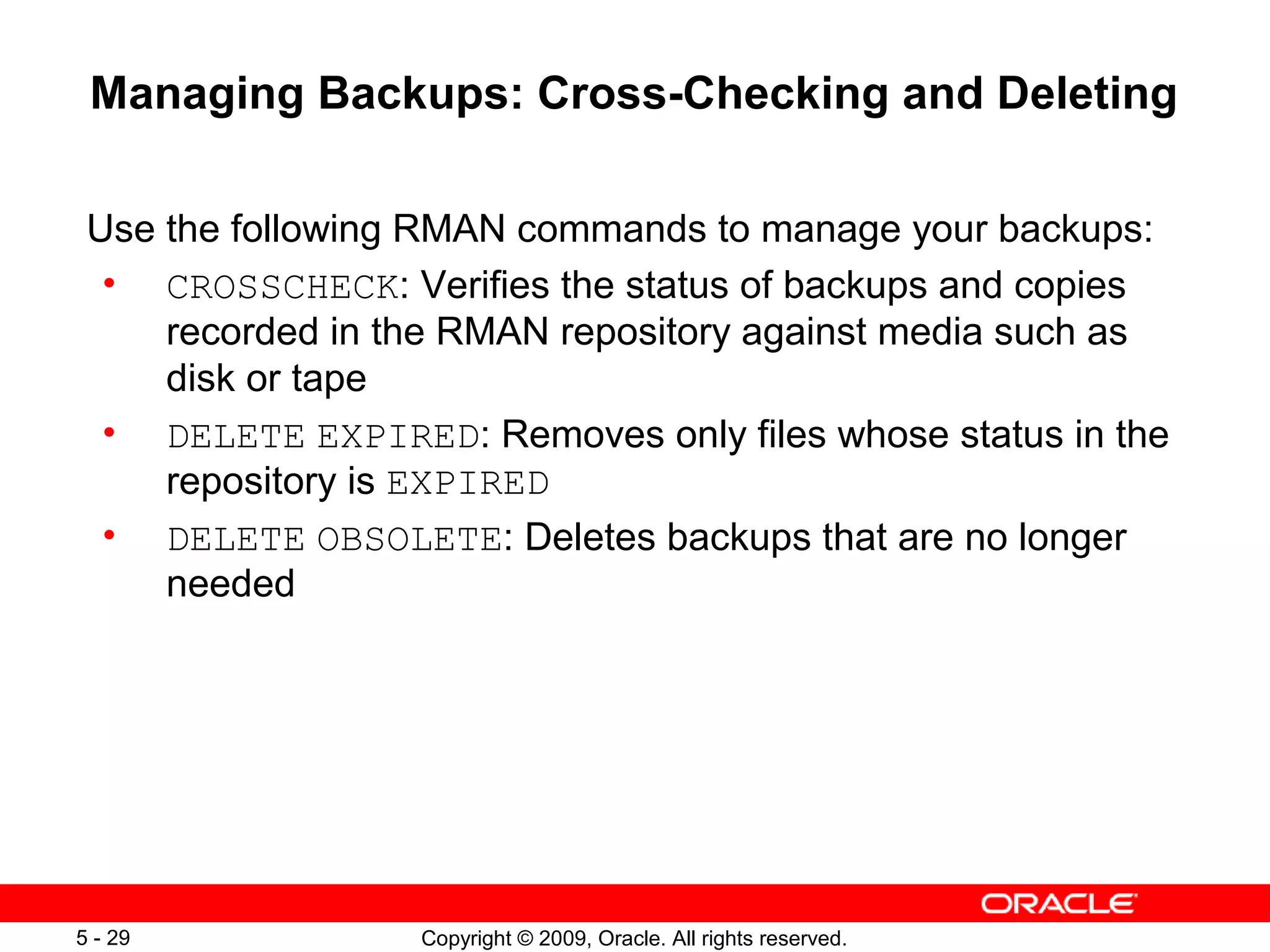 Copyright © 2009, Oracle. All rights reserved.5 - 29
Managing Backups: Cross-Checking and Deleting
Use the following RMAN commands to manage your backups:
• CROSSCHECK: Verifies the status of backups and copies
recorded in the RMAN repository against media such as
disk or tape
• DELETE EXPIRED: Removes only files whose status in the
repository is EXPIRED
• DELETE OBSOLETE: Deletes backups that are no longer
needed
 