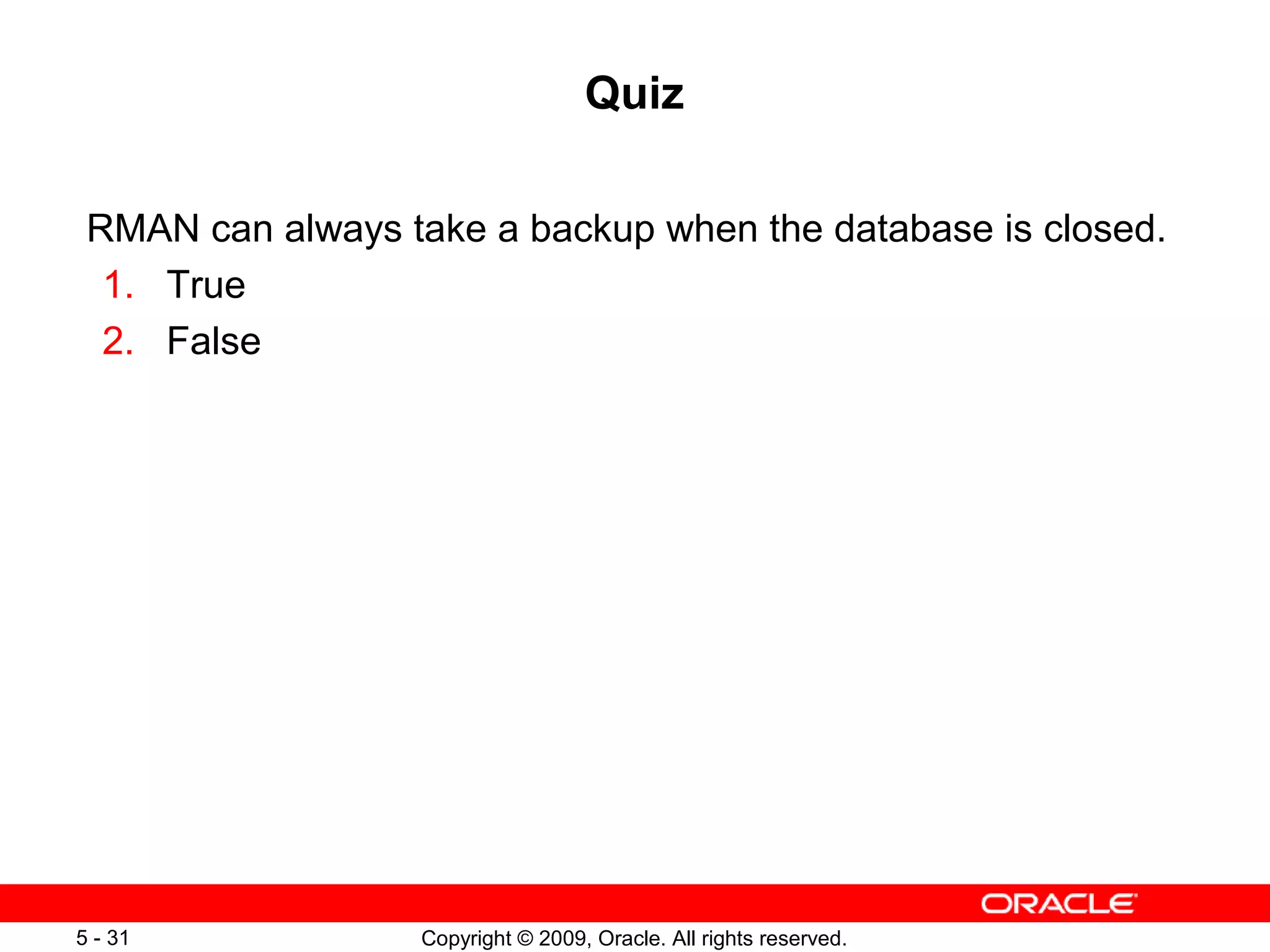 Copyright © 2009, Oracle. All rights reserved.5 - 31
Quiz
RMAN can always take a backup when the database is closed.
1. True
2. False
 