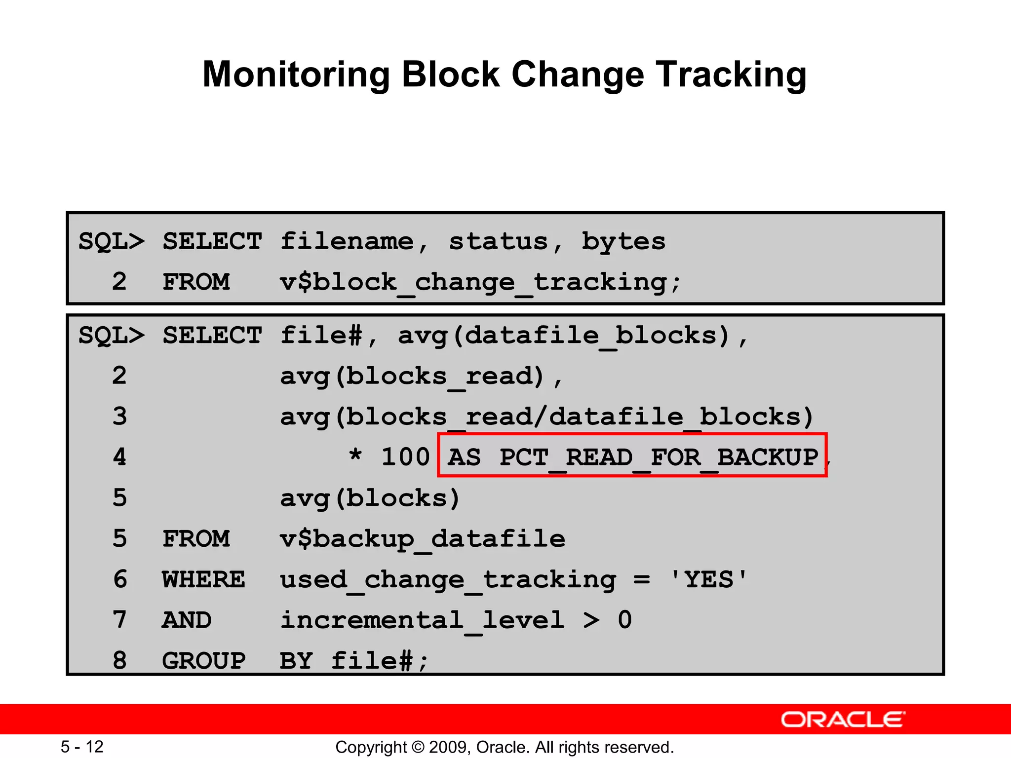 Copyright © 2009, Oracle. All rights reserved.5 - 12
Monitoring Block Change Tracking
SQL> SELECT filename, status, bytes
2 FROM v$block_change_tracking;
SQL> SELECT file#, avg(datafile_blocks),
2 avg(blocks_read),
3 avg(blocks_read/datafile_blocks)
4 * 100 AS PCT_READ_FOR_BACKUP,
5 avg(blocks)
5 FROM v$backup_datafile
6 WHERE used_change_tracking = 'YES'
7 AND incremental_level > 0
8 GROUP BY file#;
 