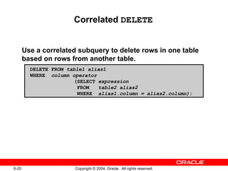 Correlated  DELETE Use a correlated subquery to delete rows in one table based on rows from another table. DELETE FROM  table1 alias1 WHERE  column operator   (SELECT  expression   FROM  table2 alias2   WHERE  alias1.column = alias2.column); 