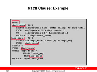 WITH  Clause: Example WITH  dept_costs  AS ( SELECT d.department_name, SUM(e.salary) AS dept_total FROM  employees e JOIN departments d ON  e.department_id = d.department_id GROUP BY d.department_name), avg_cost  AS ( SELECT SUM(dept_total)/COUNT(*) AS dept_avg FROM  dept_costs) SELECT *  FROM  dept_costs  WHERE  dept_total > (SELECT dept_avg  FROM avg_cost) ORDER BY department_name; 