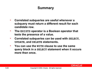 Summary Correlated subqueries are useful whenever a subquery must return a different result for each candidate row. The  EXISTS  operator is a Boolean operator that tests the presence of a value. Correlated subqueries can be used with  SELECT ,  UPDATE , and  DELETE  statements. You can use the  WITH  clause to use the same query block in a  SELECT  statement when it occurs more than once. 