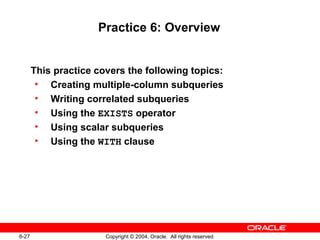 Practice 6: Overview This practice covers the following topics: Creating multiple-column subqueries Writing correlated subqueries Using the  EXISTS  operator Using scalar subqueries Using the  WITH  clause 