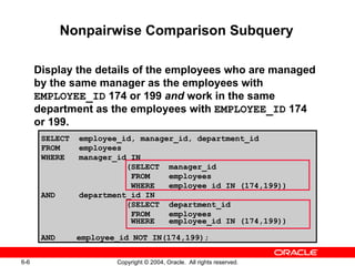 Nonpairwise Comparison Subquery Display the details of the employees who are managed by the same manager as the employees with  EMPLOYEE_ID  174 or 199  and  work in the same department as the employees with  EMPLOYEE_ID  174 or 199. SELECT  employee_id, manager_id, department_id FROM  employees WHERE  manager_id IN    (SELECT  manager_id FROM  employees WHERE  employee_id IN (174,199)) AND  department_id IN    (SELECT  department_id FROM  employees WHERE  employee_id IN (174,199)) AND employee_id NOT IN(174,199); 