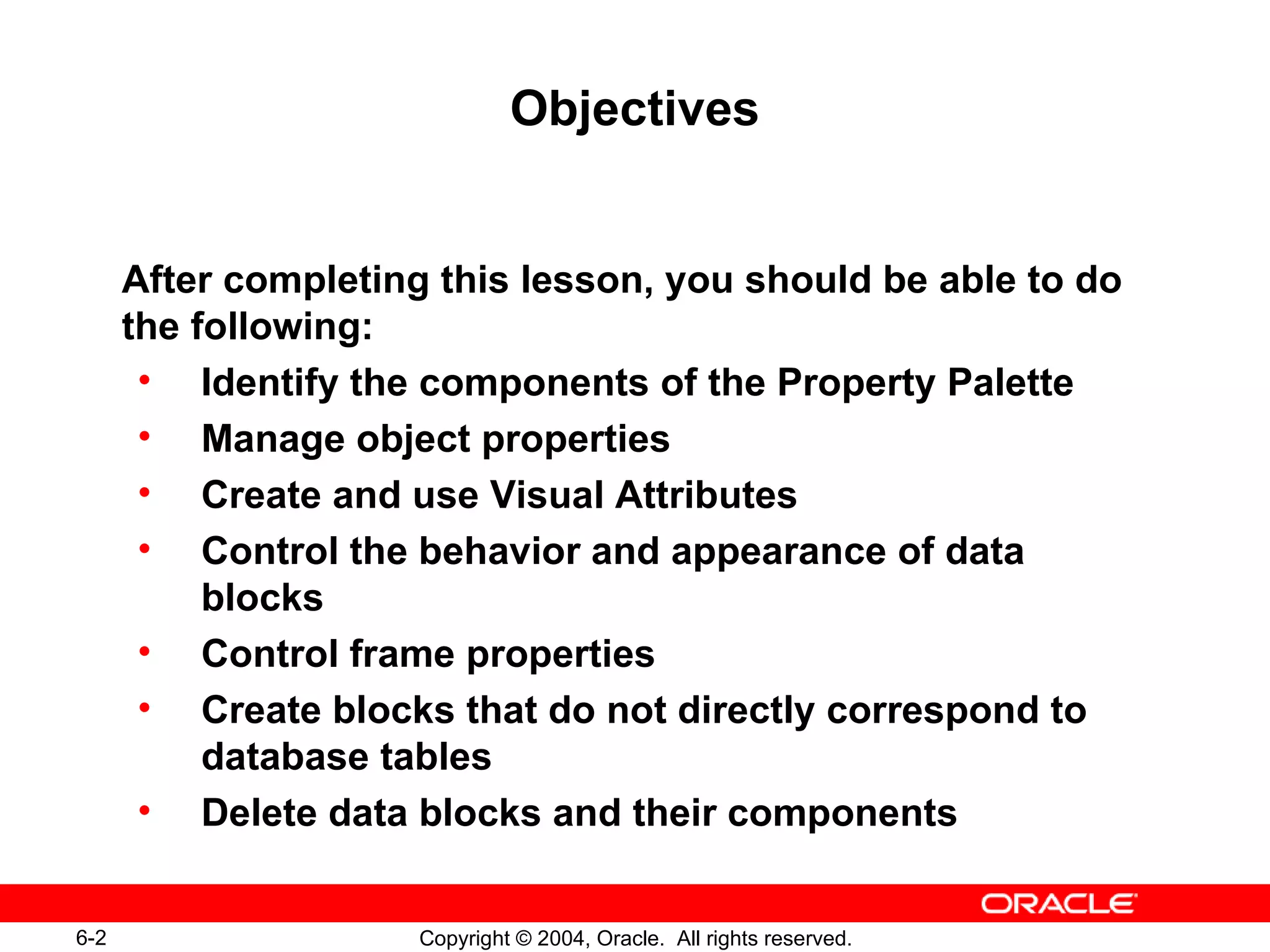 Objectives After completing this lesson, you should be able to do the following: Identify the components of the Property Palette Manage object properties Create and use Visual Attributes Control the behavior and appearance of data blocks Control frame properties Create blocks that do not directly correspond to database tables Delete data blocks and their components 