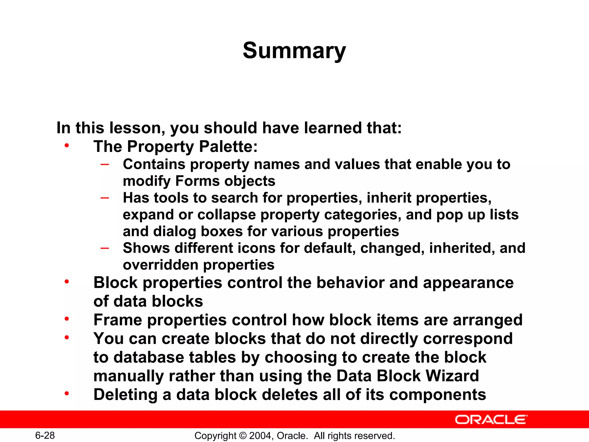 Summary In this lesson, you should have learned that: The Property Palette: Contains property names and values that enable you to modify Forms objects Has tools to search for properties, inherit properties, expand or collapse property categories, and pop up lists and dialog boxes for various properties Shows different icons for default, changed, inherited, and overridden properties Block properties control the behavior and appearance of data blocks Frame properties control how block items are arranged You can create blocks that do not directly correspond to database tables by choosing to create the block manually rather than using the Data Block Wizard Deleting a data block deletes all of its components 
