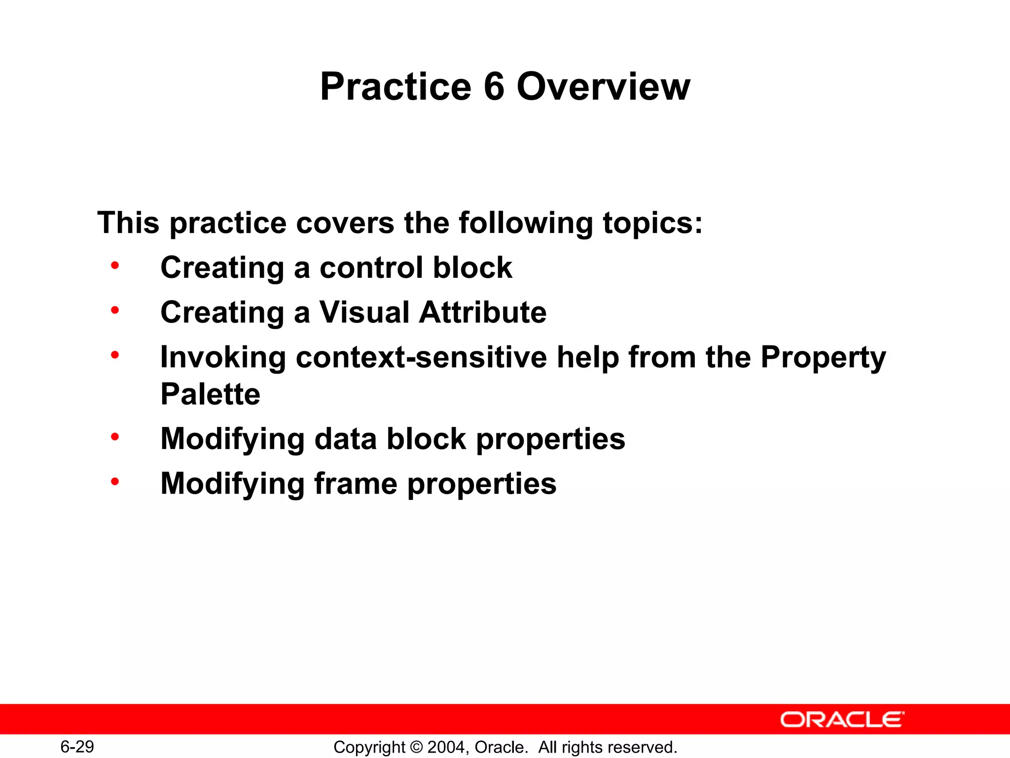 Practice 6 Overview This practice covers the following topics: Creating a control block Creating a Visual Attribute Invoking context-sensitive help from the Property Palette Modifying data block properties Modifying frame properties 
