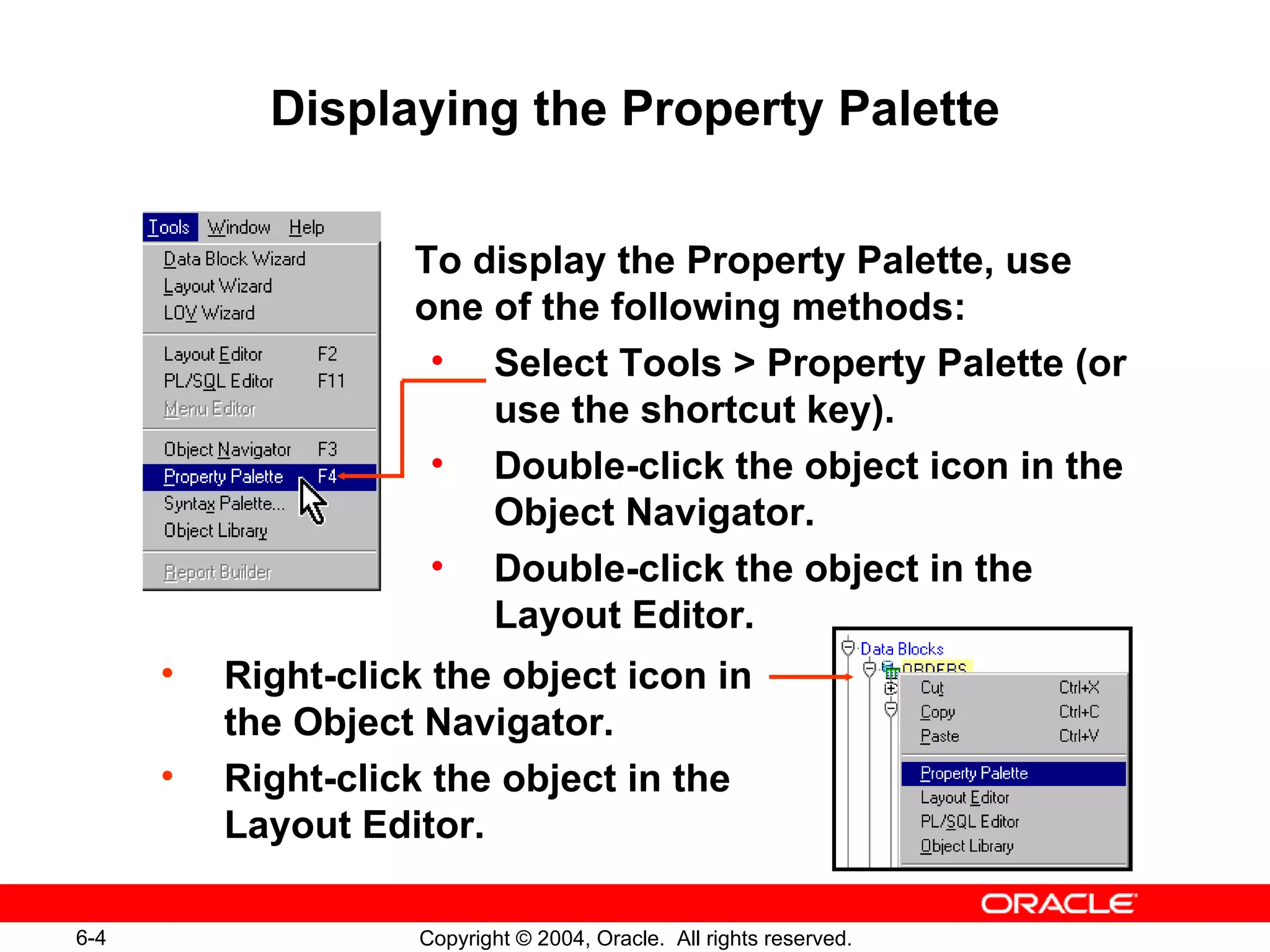 Displaying the Property Palette To display the Property Palette, use one of the following methods: Select Tools > Property Palette (or use the shortcut key). Double-click the object icon in the Object Navigator. Double-click the object in the Layout Editor. Right-click the object icon in  the Object Navigator. Right-click the object in the Layout Editor. 