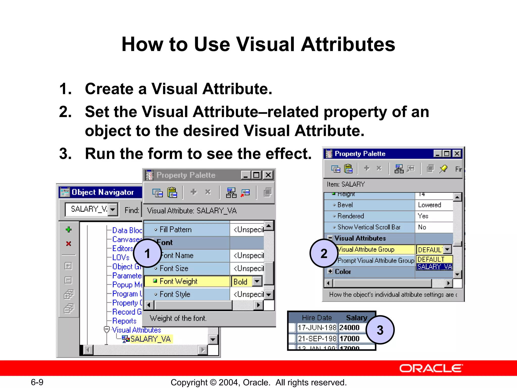 How to Use Visual Attributes 1. Create a Visual Attribute. 2. Set the Visual Attribute – related property of an object to the desired Visual Attribute. 3. Run the form to see the effect. 2 1 3 