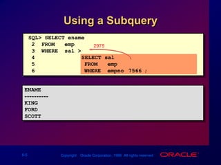 2975SQL> SELECT ename2  FROM   emp3  WHERE  sal > 4		    (SELECT sal5               FROM   emp6               WHERE  empno=7566);Using a SubqueryENAME----------KINGFORDSCOTT