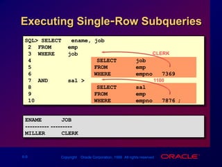 CLERK1100Executing Single-Row SubqueriesSQL> SELECT   ename, job2  FROM     emp3  WHERE    job = 4		(SELECT  job5FROM     emp6WHERE    empno = 7369)7  AND      sal > 8		(SELECT  sal9FROMemp10WHEREempno = 7876); ENAME      JOB---------- ---------MILLER     CLERK