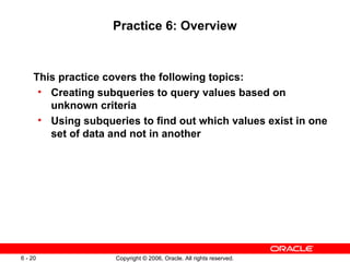 Practice 6: Overview This practice covers the following topics: Creating subqueries to query values based on unknown criteria Using subqueries to find out which values exist in one set of data and not in another 