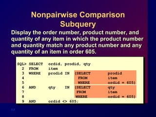7-7
Nonpairwise Comparison
Subquery
SQL> SELECT ordid, prodid, qty
2 FROM item
3 WHERE prodid IN (SELECT prodid
4 FROM item
5 WHERE ordid = 605)
6 AND qty IN (SELECT qty
7 FROM item
8 WHERE ordid = 605)
9 AND ordid <> 605;
Display the order number, product number, andDisplay the order number, product number, and
quantity of any item in which the product numberquantity of any item in which the product number
and quantity match any product number and anyand quantity match any product number and any
quantity of an item in order 605.quantity of an item in order 605.
 