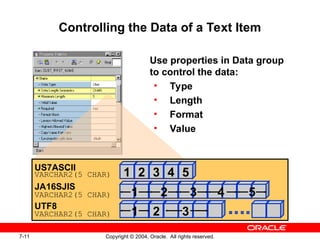 7-11 Copyright © 2004, Oracle. All rights reserved.
Controlling the Data of a Text Item
Use properties in Data group
to control the data:
• Type
• Length
• Format
• Value
1 2 3 4 5
US7ASCII
VARCHAR2(5 CHAR)
1 2 3 4 5
JA16SJIS
VARCHAR2(5 CHAR)
1 2 3
UTF8
VARCHAR2(5 CHAR)
 