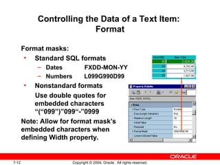7-12 Copyright © 2004, Oracle. All rights reserved.
Controlling the Data of a Text Item:
Format
Format masks:
• Standard SQL formats
– Dates FXDD-MON-YY
– Numbers L099G990D99
• Nonstandard formats
Use double quotes for
embedded characters
“(“099”)”099“-”0999
Note: Allow for format mask’s
embedded characters when
defining Width property.
 