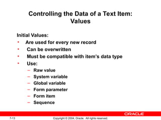 7-13 Copyright © 2004, Oracle. All rights reserved.
Initial Values:
• Are used for every new record
• Can be overwritten
• Must be compatible with item’s data type
• Use:
– Raw value
– System variable
– Global variable
– Form parameter
– Form item
– Sequence
Controlling the Data of a Text Item:
Values
 