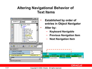 7-17 Copyright © 2004, Oracle. All rights reserved.
Altering Navigational Behavior of
Text Items
• Established by order of
entries in Object Navigator
• Alter by:
– Keyboard Navigable
– Previous Navigation Item
– Next Navigation Item
 