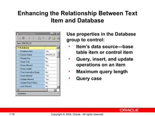 7-18 Copyright © 2004, Oracle. All rights reserved.
Enhancing the Relationship Between Text
Item and Database
Use properties in the Database
group to control:
• Item’s data source—base
table item or control item
• Query, insert, and update
operations on an item
• Maximum query length
• Query case
 