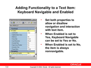 7-21 Copyright © 2004, Oracle. All rights reserved.
Adding Functionality to a Text Item:
Keyboard Navigable and Enabled
• Set both properties to
allow or disallow
navigation and interaction
with text item.
• When Enabled is set to
Yes, Keyboard Navigable
can be set to Yes or No.
• When Enabled is set to No,
the item is always
nonnavigable.
 
