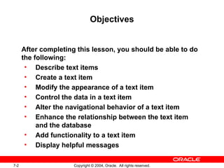 7-2 Copyright © 2004, Oracle. All rights reserved.
Objectives
After completing this lesson, you should be able to do
the following:
• Describe text items
• Create a text item
• Modify the appearance of a text item
• Control the data in a text item
• Alter the navigational behavior of a text item
• Enhance the relationship between the text item
and the database
• Add functionality to a text item
• Display helpful messages
 