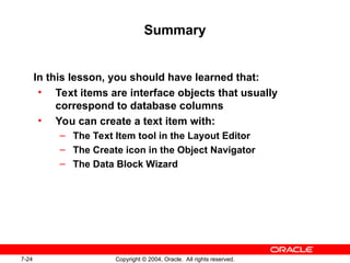 7-24 Copyright © 2004, Oracle. All rights reserved.
Summary
In this lesson, you should have learned that:
• Text items are interface objects that usually
correspond to database columns
• You can create a text item with:
– The Text Item tool in the Layout Editor
– The Create icon in the Object Navigator
– The Data Block Wizard
 