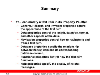 7-25 Copyright © 2004, Oracle. All rights reserved.
Summary
• You can modify a text item in its Property Palette:
– General, Records, and Physical properties control
the appearance of the text item
– Data properties control the length, datatype, format,
and other aspects of the data.
– Navigation properties control how to navigate to and
from a text item.
– Database properties specify the relationship
between the text item and its corresponding
database column.
– Functional properties control how the text item
functions.
– Help properties specify the display of helpful
messages.
 