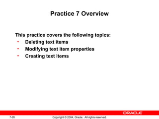 7-26 Copyright © 2004, Oracle. All rights reserved.
Practice 7 Overview
This practice covers the following topics:
• Deleting text items
• Modifying text item properties
• Creating text items
 