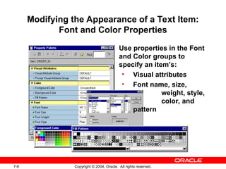7-8 Copyright © 2004, Oracle. All rights reserved.
Modifying the Appearance of a Text Item:
Font and Color Properties
Use properties in the Font
and Color groups to
specify an item’s:
• Visual attributes
• Font name, size,
weight, style,
color, and
pattern
 