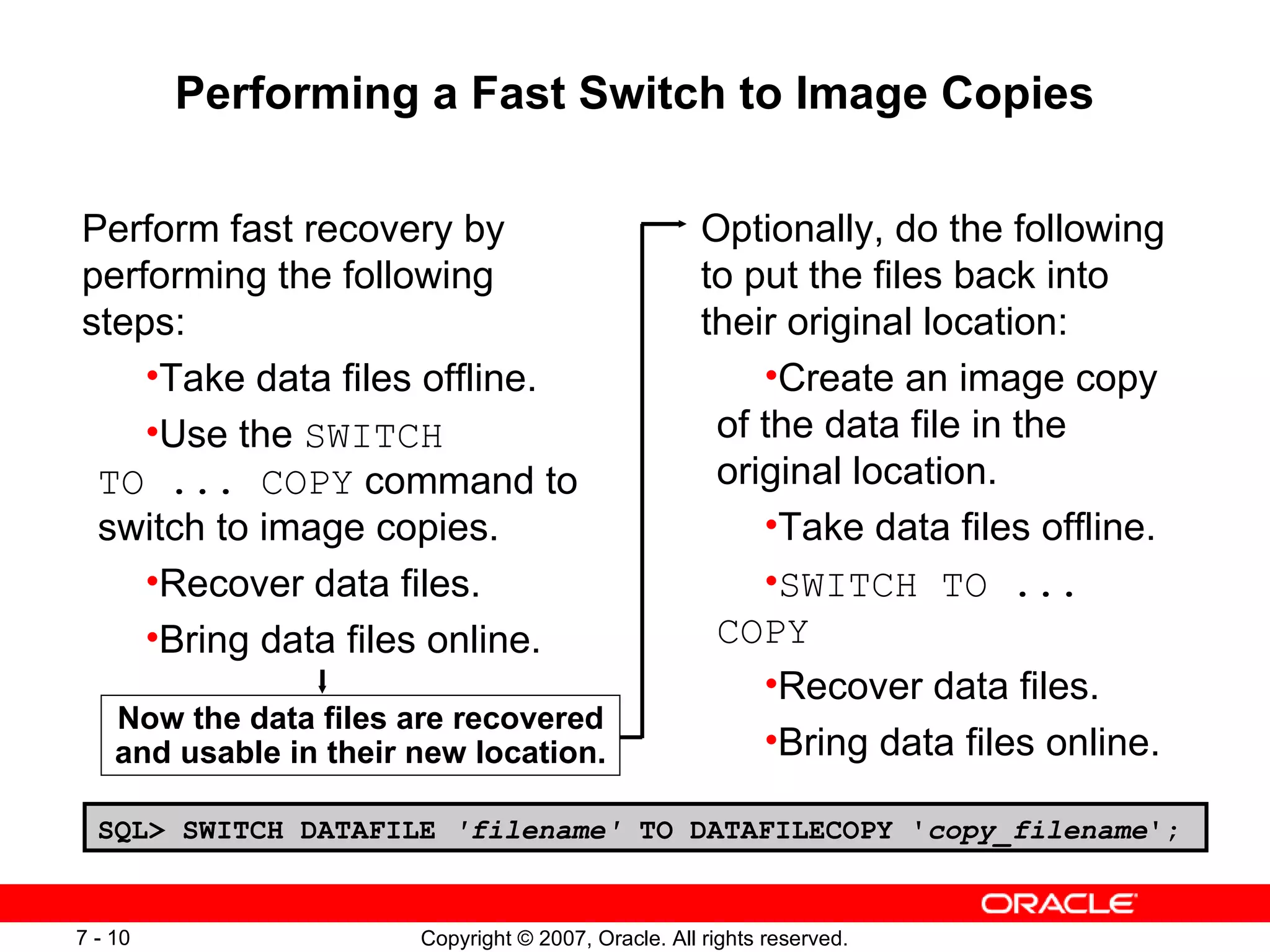 Performing a Fast Switch to Image Copies Perform fast recovery by performing the following steps: Take data files offline. Use the  SWITCH TO ... COPY  command to switch to image copies. Recover data files. Bring data files online. Optionally, do the following to put the files back into their original location: Create an image copy of the data file in the original location. Take data files offline. SWITCH TO ... COPY Recover data files. Bring data files online. Now the data files are recovered and usable in their new location. SQL> SWITCH DATAFILE  'filename'  TO DATAFILECOPY ' copy_filename '; 