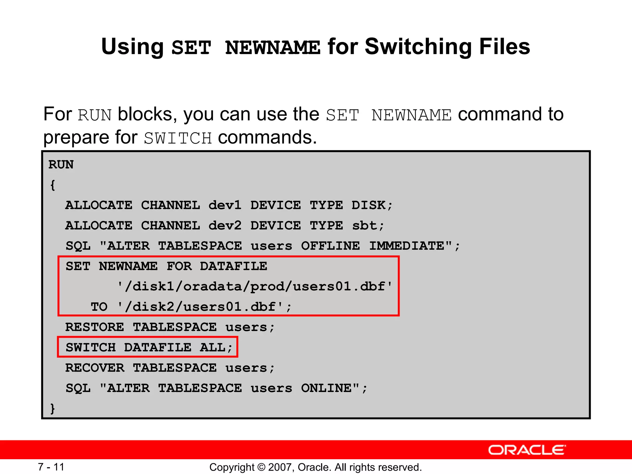Using  SET NEWNAME  for Switching Files For  RUN  blocks, you can use the  SET NEWNAME  command to prepare for  SWITCH  commands. RUN { ALLOCATE CHANNEL dev1 DEVICE TYPE DISK; ALLOCATE CHANNEL dev2 DEVICE TYPE sbt; SQL "ALTER TABLESPACE users OFFLINE IMMEDIATE"; SET NEWNAME FOR DATAFILE '/disk1/oradata/prod/users01.dbf' TO '/disk2/users01.dbf'; RESTORE TABLESPACE users; SWITCH DATAFILE ALL; RECOVER TABLESPACE users; SQL "ALTER TABLESPACE users ONLINE"; } 