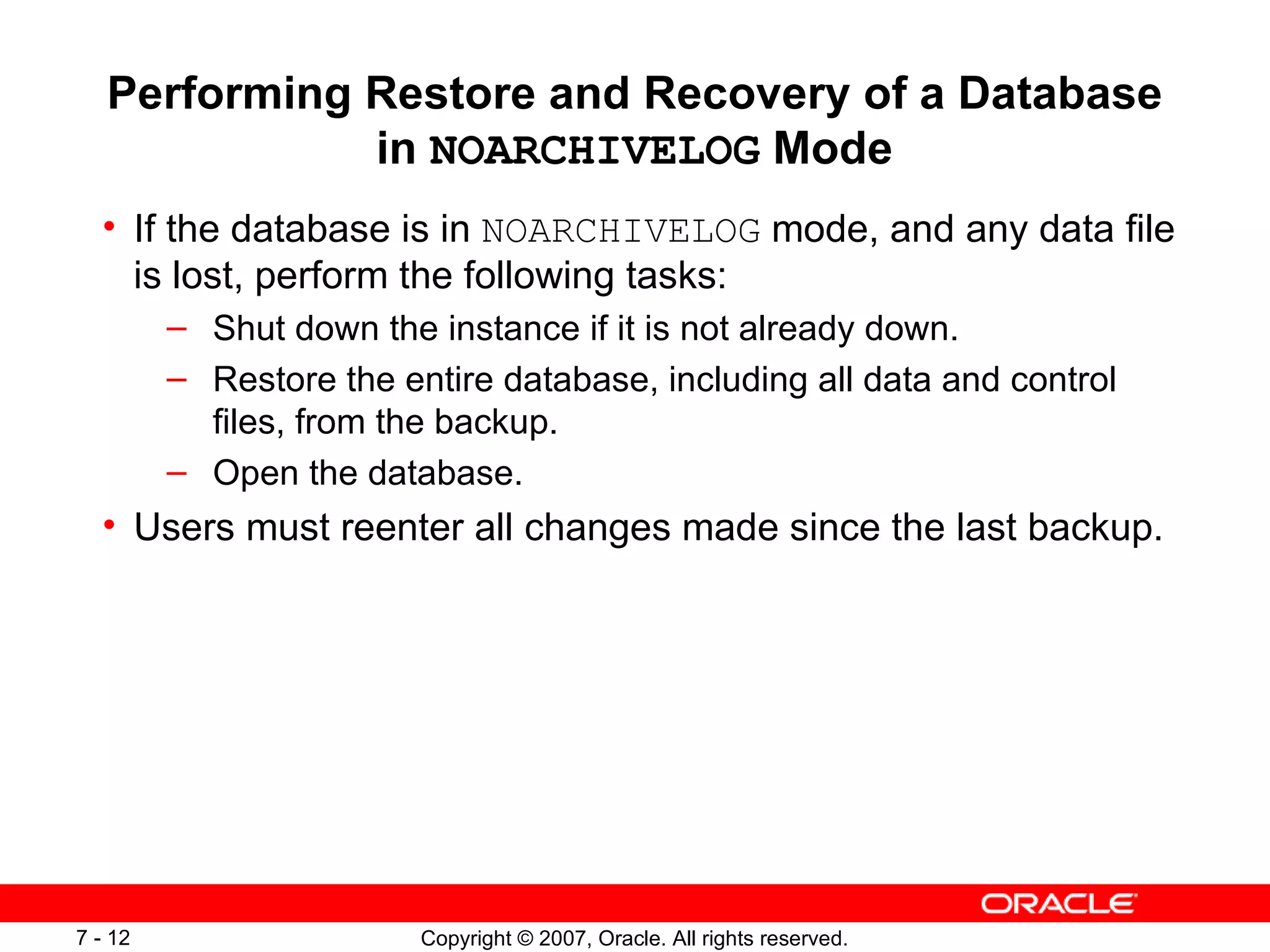 Performing Restore and Recovery of a Database in  NOARCHIVELOG  Mode If the database is in  NOARCHIVELOG  mode, and any data file is lost, perform the following tasks: Shut down the instance if it is not already down. Restore the entire database, including all data and control files, from the backup. Open the database. Users must reenter all changes made since the last backup. 