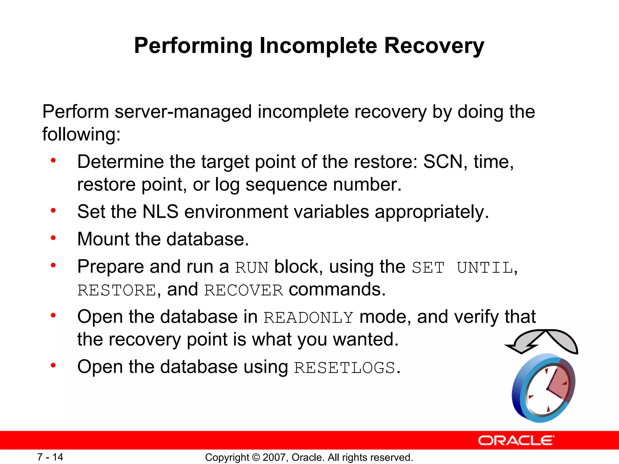 Performing Incomplete Recovery Perform server-managed incomplete recovery by doing the following: Determine the target point of the restore: SCN, time, restore point, or log sequence number. Set the NLS environment variables appropriately. Mount the database. Prepare and run a  RUN  block, using the  SET UNTIL ,  RESTORE , and  RECOVER  commands. Open the database in  READONLY  mode, and verify that  the recovery point is what you wanted. Open the database using  RESETLOGS . 