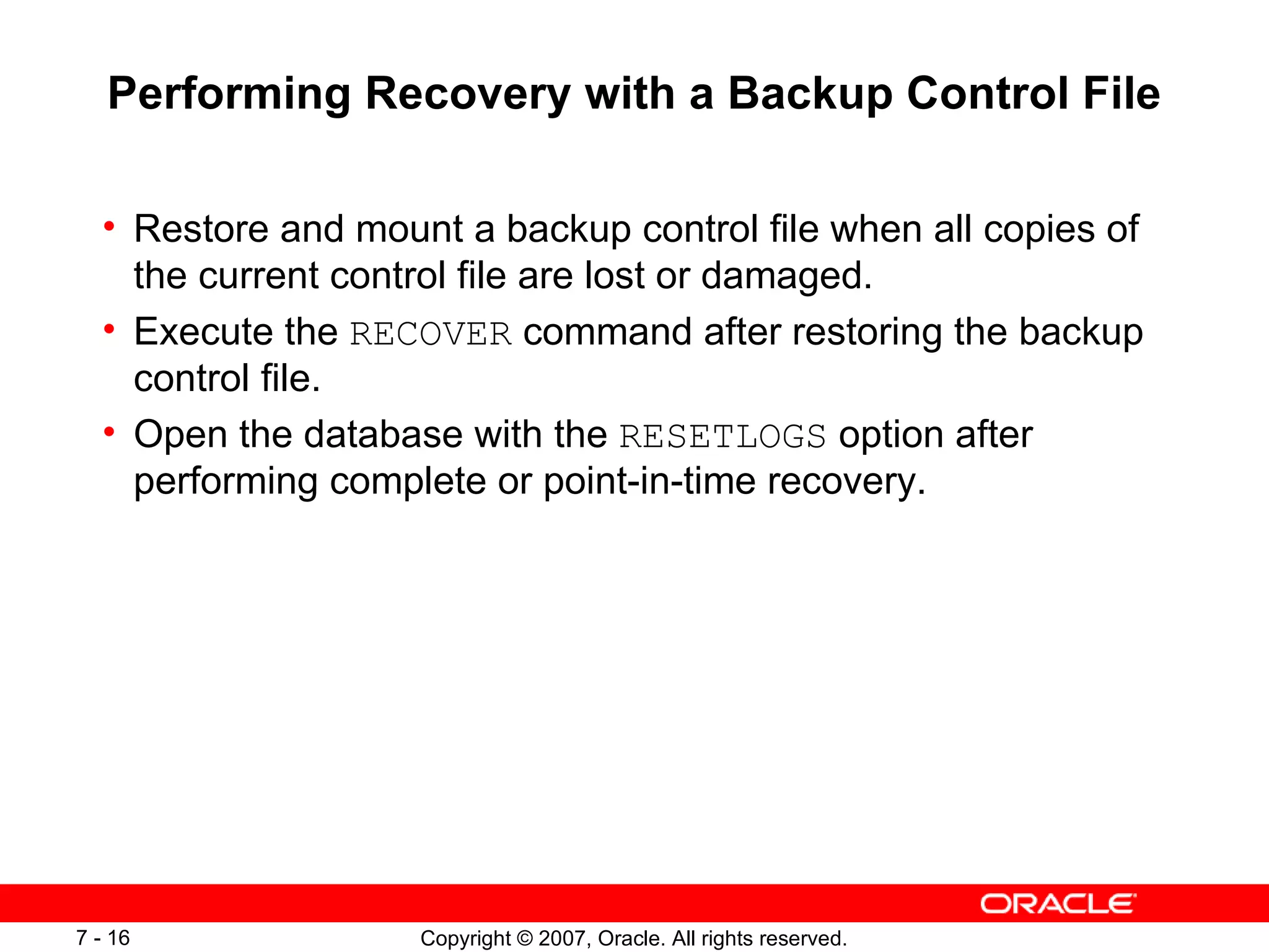 Performing Recovery with a Backup Control File Restore and mount a backup control file when all copies of the current control file are lost or damaged . Execute the  RECOVER  command after restoring the backup control file . Open the database with the  RESETLOGS  option after performing complete or point-in-time recovery . 