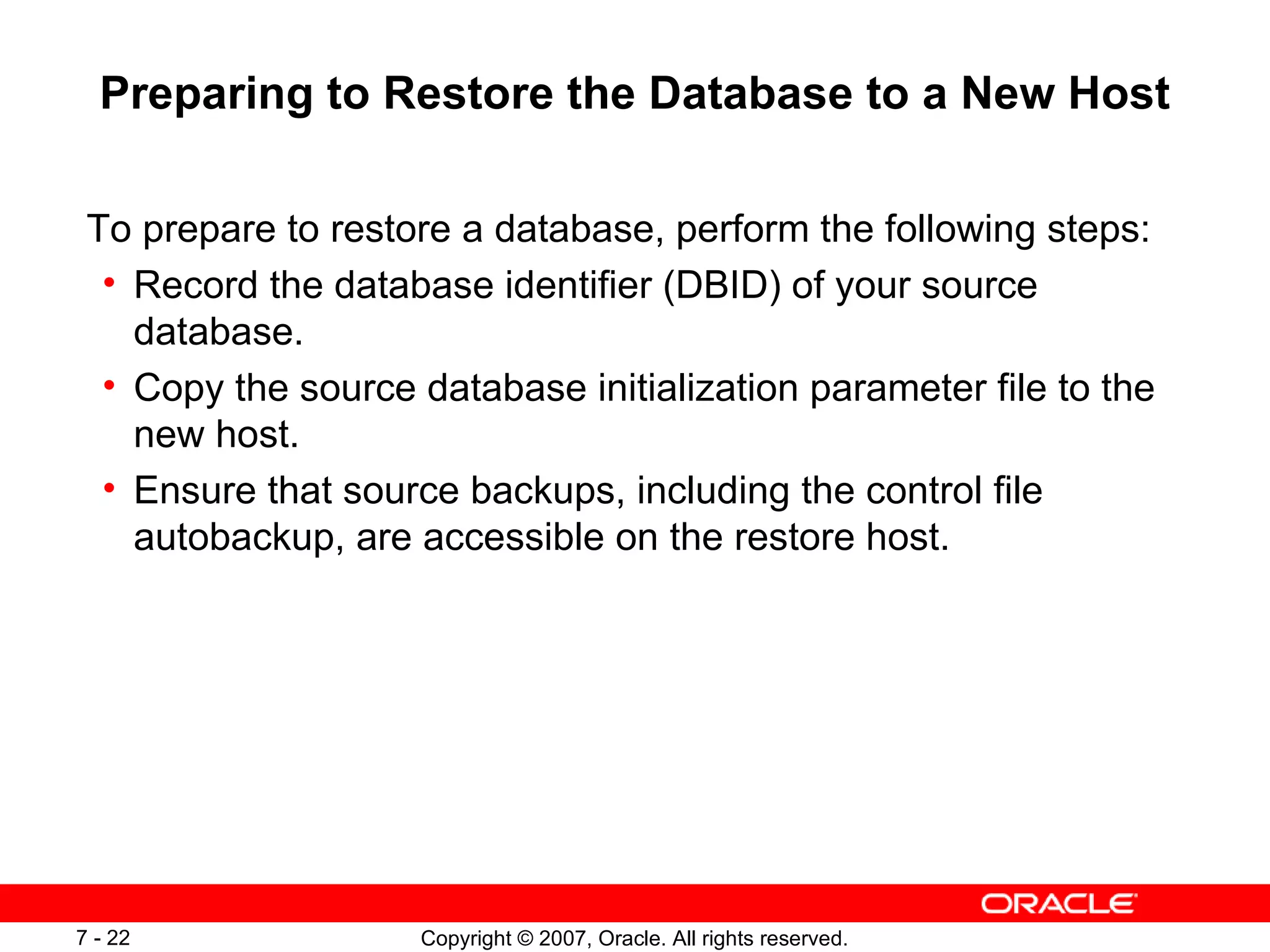 Preparing to Restore the Database to a New Host To prepare to restore a database, perform the following steps: Record the database identifier (DBID) of your source database. Copy the source database initialization parameter file to the new host. Ensure that source backups, including the control file autobackup, are accessible on the restore host. 