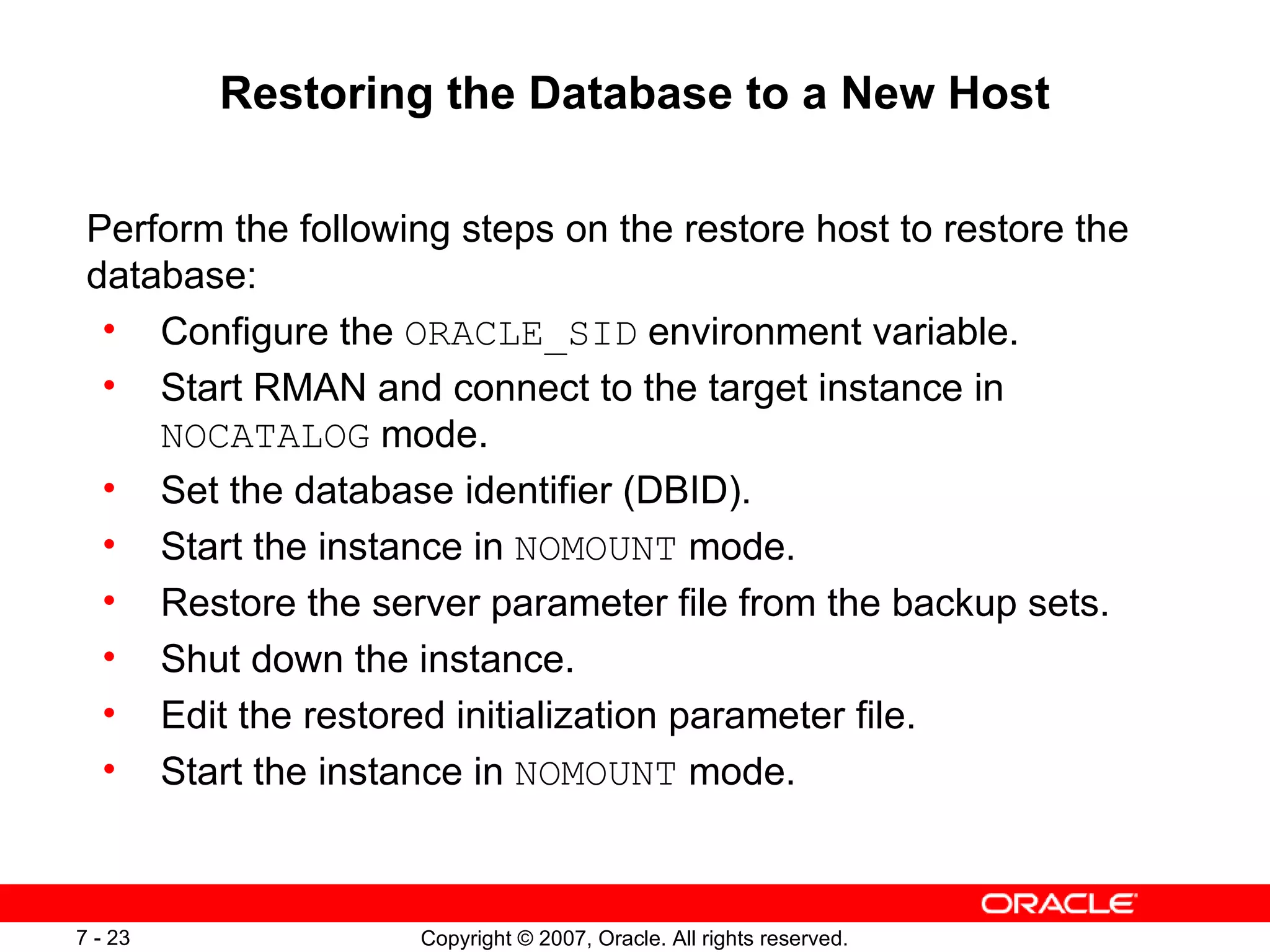 Restoring the Database to a New Host Perform the following steps on the restore host to restore the database: Configure the  ORACLE_SID  environment variable. Start RMAN and connect to the target instance in  NOCATALOG  mode. Set the database identifier (DBID). Start the instance in  NOMOUNT  mode. Restore the server parameter file from the backup sets. Shut down the instance. Edit the restored initialization parameter file. Start the instance in  NOMOUNT  mode. 