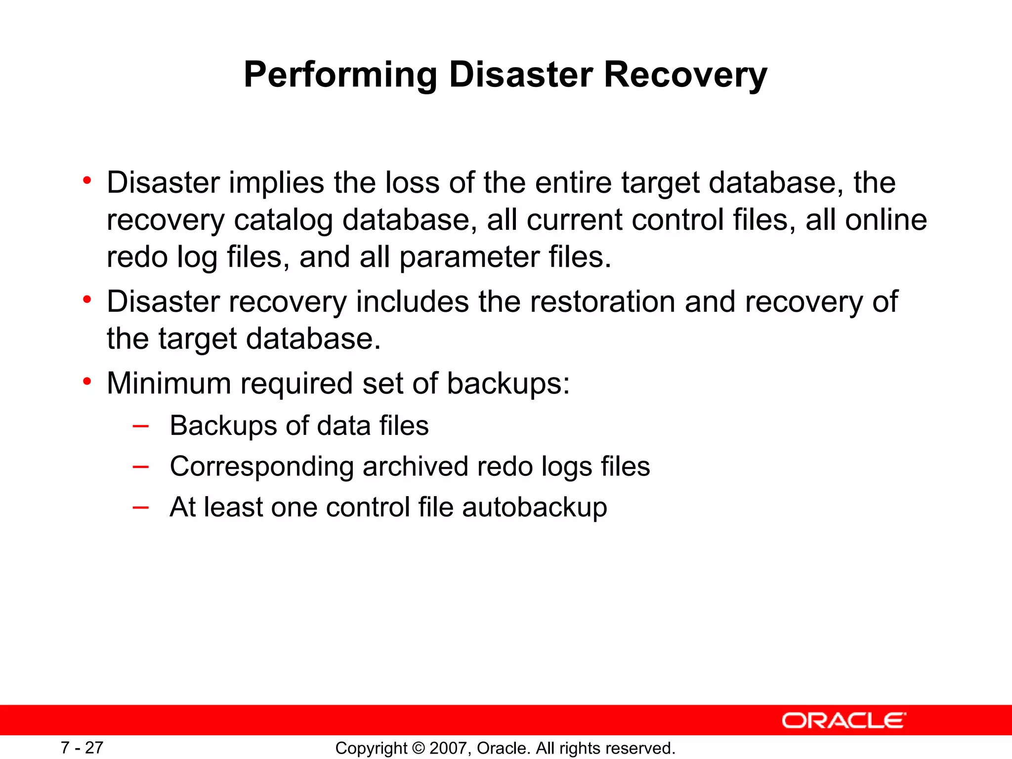 Performing Disaster Recovery Disaster implies the loss of the entire target database, the recovery catalog database, all current control files, all online redo log files, and all parameter files . Disaster recovery includes the restoration and recovery of the target database . Minimum required set of backups:  Backups of data files Corresponding archived redo logs files At least one control file autobackup 
