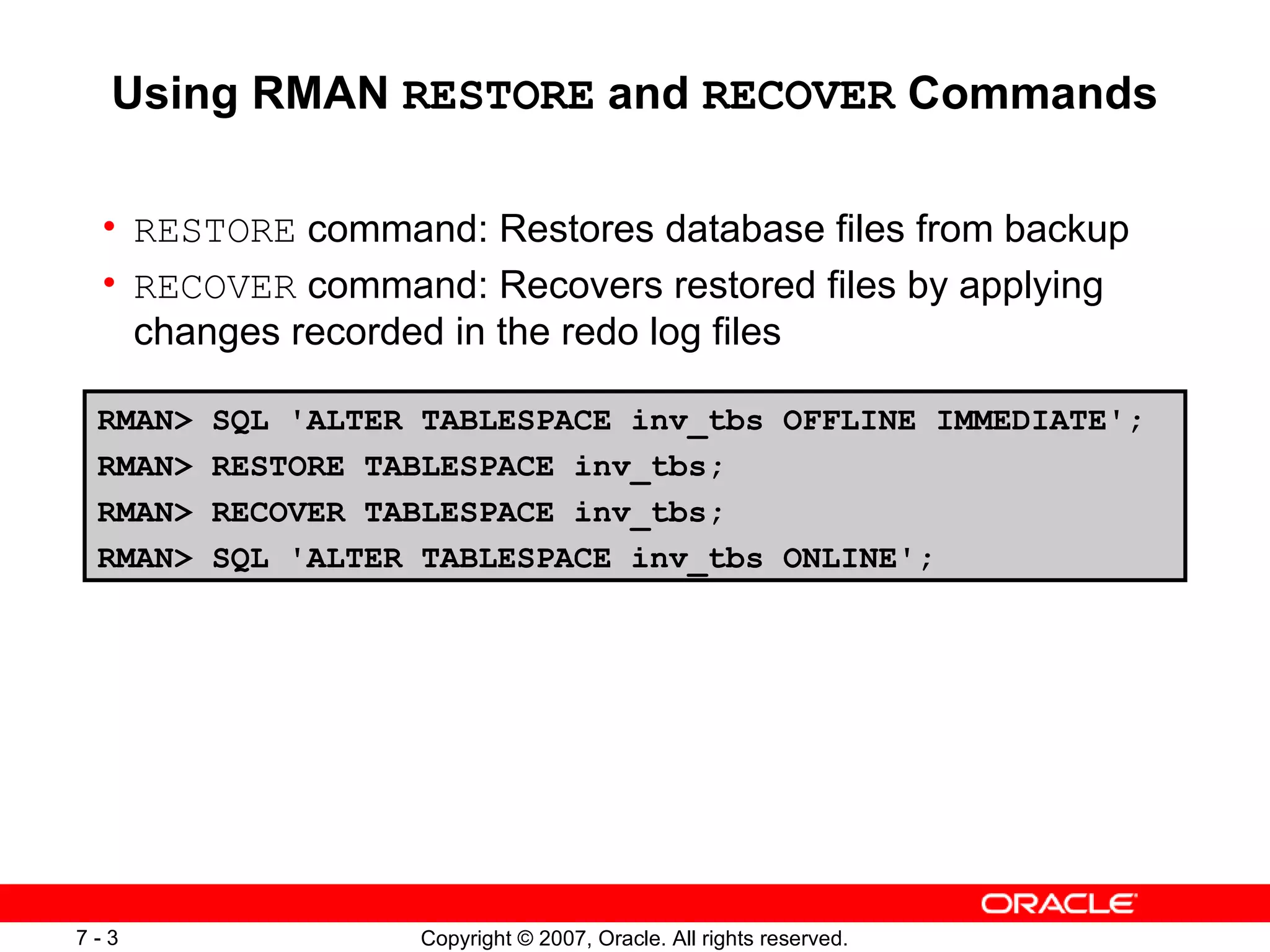 Using RMAN  RESTORE  and  RECOVER  Commands RESTORE  command: Restores database files from backup RECOVER  command: Recovers restored files by applying changes recorded in the redo log files RMAN> SQL 'ALTER TABLESPACE inv_tbs OFFLINE IMMEDIATE'; RMAN> RESTORE TABLESPACE inv_tbs; RMAN> RECOVER TABLESPACE inv_tbs; RMAN> SQL 'ALTER TABLESPACE inv_tbs ONLINE'; 
