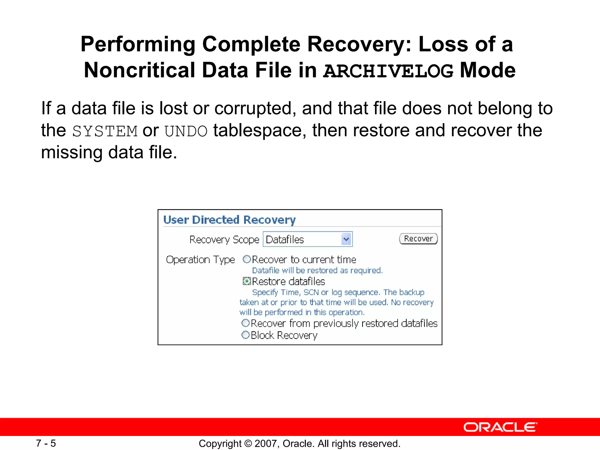 Performing Complete Recovery: Loss of a  Noncritical Data File in  ARCHIVELOG  Mode If a data file is lost or corrupted, and that file does not belong to the  SYSTEM  or  UNDO  tablespace, then restore and recover the missing data file. 