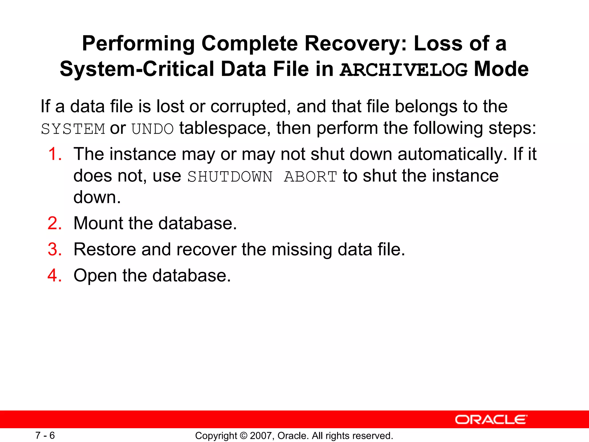 Performing Complete Recovery: Loss of a System-Critical Data File in  ARCHIVELOG  Mode If a data file is lost or corrupted, and that file belongs to the  SYSTEM  or  UNDO  tablespace, then perform the following steps: 1. The instance may or may not shut down automatically. If it does not, use  SHUTDOWN ABORT  to shut the instance down. 2. Mount the database . 3. Restore and recover the missing data file . 4. Open the database . 