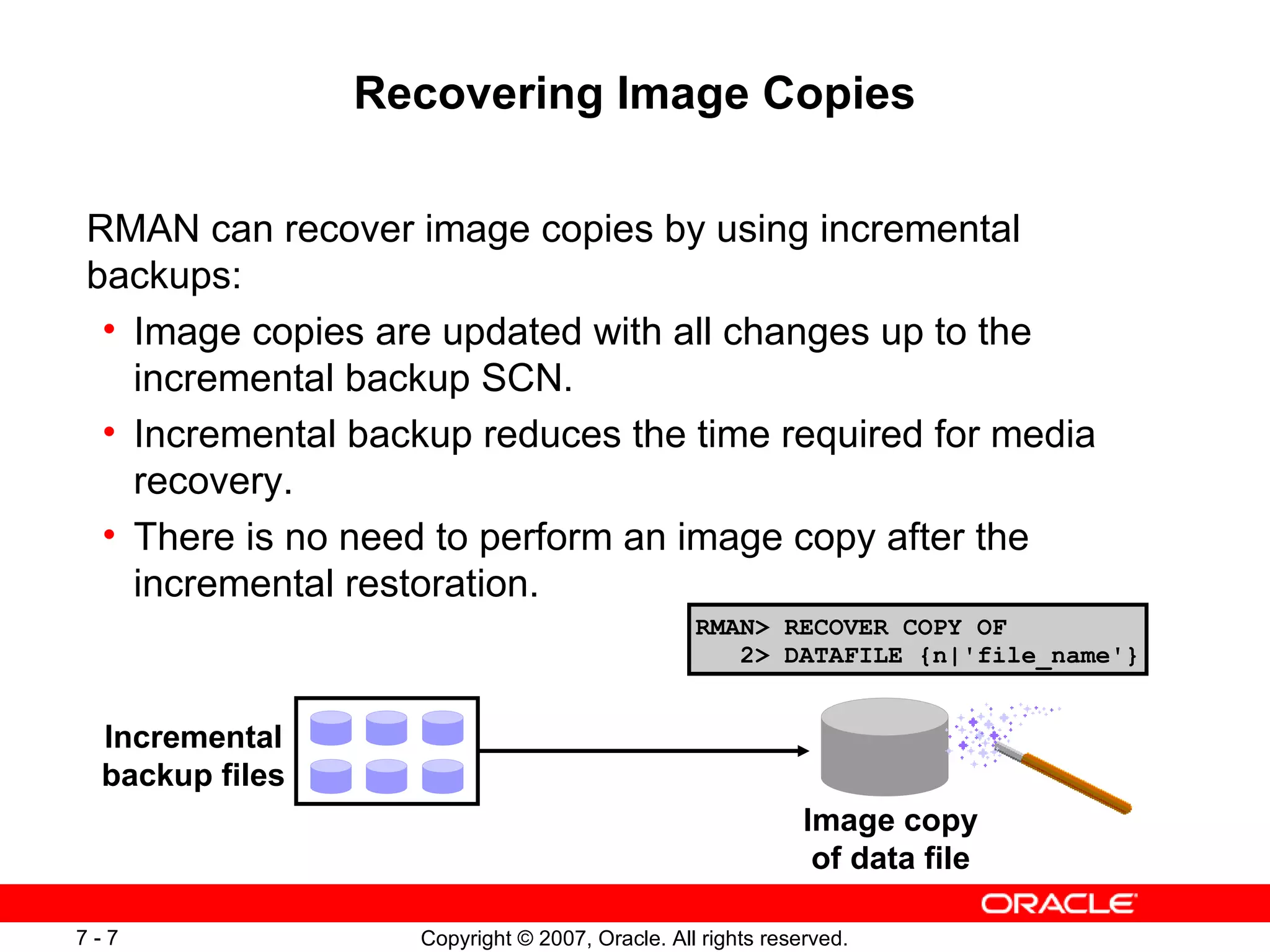 Recovering Image Copies RMAN can recover image copies by using incremental backups: Image copies are updated with all changes up to the incremental backup SCN. Incremental backup reduces the time required for media recovery. There is no need to perform an image copy after the incremental restoration. Incremental backup files Image copy of data file RMAN> RECOVER COPY OF   2> DATAFILE {n|'file_name'} 