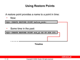 Copyright © 2009, Oracle. All rights reserved.7 - 12
Using Restore Points
A restore point provides a name to a point in time:
• Now:
• Some time in the past:
SQL> CREATE RESTORE POINT before_mods;
SQL> CREATE RESTORE POINT end_q1 AS OF SCN 100;
Timeline
 