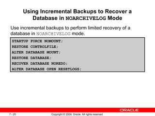 Copyright © 2009, Oracle. All rights reserved.7 - 20
Using Incremental Backups to Recover a
Database in NOARCHIVELOG Mode
Use incremental backups to perform limited recovery of a
database in NOARCHIVELOG mode.
STARTUP FORCE NOMOUNT;
RESTORE CONTROLFILE;
ALTER DATABASE MOUNT;
RESTORE DATABASE;
RECOVER DATABASE NOREDO;
ALTER DATABASE OPEN RESETLOGS;
 