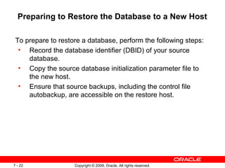 Copyright © 2009, Oracle. All rights reserved.7 - 22
Preparing to Restore the Database to a New Host
To prepare to restore a database, perform the following steps:
• Record the database identifier (DBID) of your source
database.
• Copy the source database initialization parameter file to
the new host.
• Ensure that source backups, including the control file
autobackup, are accessible on the restore host.
 