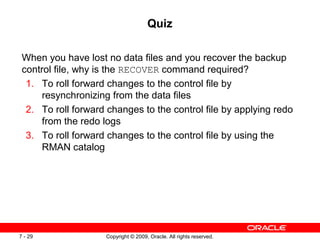 Copyright © 2009, Oracle. All rights reserved.7 - 29
Quiz
When you have lost no data files and you recover the backup
control file, why is the RECOVER command required?
1. To roll forward changes to the control file by
resynchronizing from the data files
2. To roll forward changes to the control file by applying redo
from the redo logs
3. To roll forward changes to the control file by using the
RMAN catalog
 