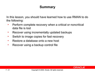 Copyright © 2009, Oracle. All rights reserved.7 - 31
Summary
In this lesson, you should have learned how to use RMAN to do
the following:
• Perform complete recovery when a critical or noncritical
data file is lost
• Recover using incrementally updated backups
• Switch to image copies for fast recovery
• Restore a database onto a new host
• Recover using a backup control file
 