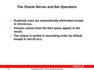 The Oracle Server and Set Operators Duplicate rows are automatically eliminated except in  UNION   ALL . Column names from the first query appear in the result. The output is sorted in ascending order by default except in  UNION   ALL . 